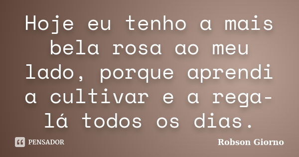 Hoje eu tenho a mais bela rosa ao meu lado, porque aprendi a cultivar e a rega-lá todos os dias.... Frase de Robson Giorno.