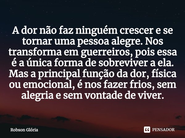 A dor não faz ninguém crescer e se tornar uma pessoa alegre. Nos transforma em guerreiros, pois essa é a única forma de sobreviver a ela. Mas a principal funçã... Frase de Robson Glória.