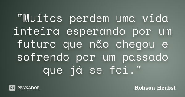 "Muitos perdem uma vida inteira esperando por um futuro que não chegou e sofrendo por um passado que já se foi."... Frase de Robson Herbst.