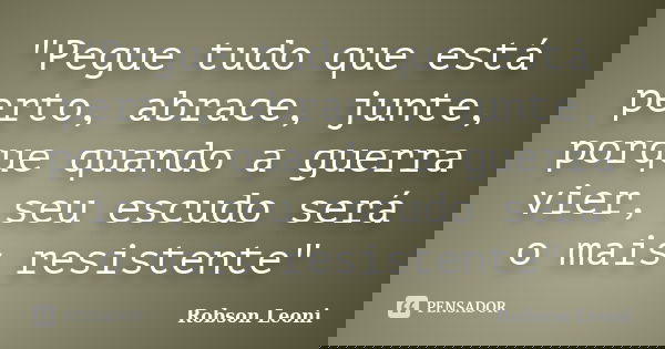 "Pegue tudo que está perto, abrace, junte, porque quando a guerra vier, seu escudo será o mais resistente"... Frase de Robson Leoni.