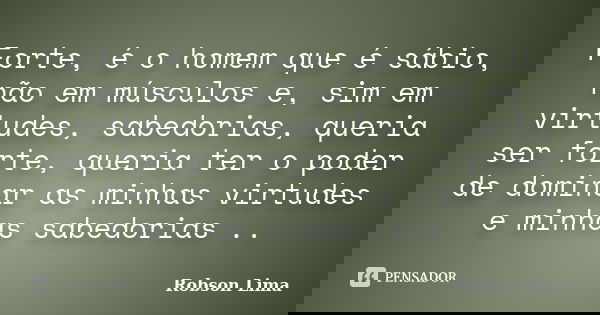 Forte, é o homem que é sábio, não em músculos e, sim em virtudes, sabedorias, queria ser forte, queria ter o poder de dominar as minhas virtudes e minhas sabedo... Frase de Robson Lima.