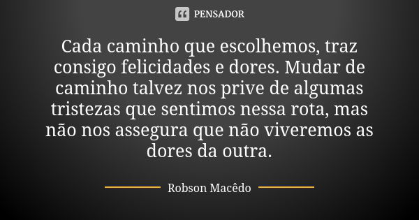 Cada caminho que escolhemos, traz consigo felicidades e dores. Mudar de caminho talvez nos prive de algumas tristezas que sentimos nessa rota, mas não nos asseg... Frase de robson macedo.