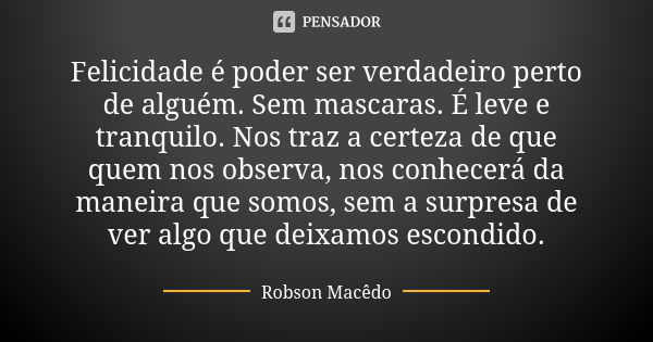 Felicidade é poder ser verdadeiro perto de alguém. Sem mascaras. É leve e tranquilo. Nos traz a certeza de que quem nos observa, nos conhecerá da maneira que so... Frase de Robson Macedo.