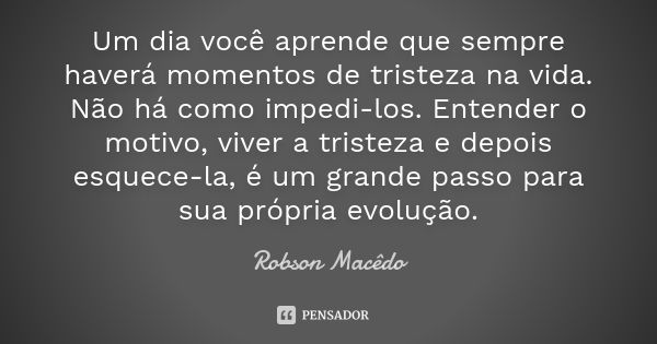 Um dia você aprende que sempre haverá momentos de tristeza na vida. Não há como impedi-los. Entender o motivo, viver a tristeza e depois esquece-la, é um grande... Frase de Robson Macedo.