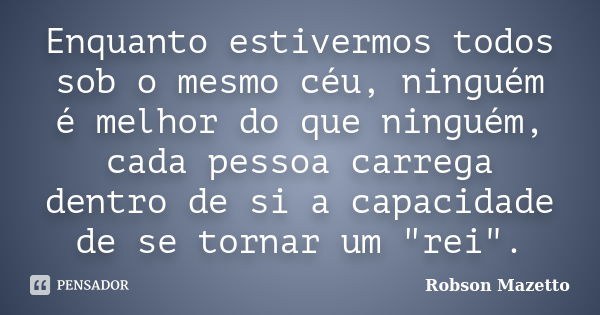 Enquanto estivermos todos sob o mesmo céu, ninguém é melhor do que ninguém, cada pessoa carrega dentro de si a capacidade de se tornar um "rei".... Frase de Robson Mazetto.