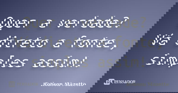 Quer a verdade? Vá direto a fonte, simples assim!... Frase de Robson Mazetto.