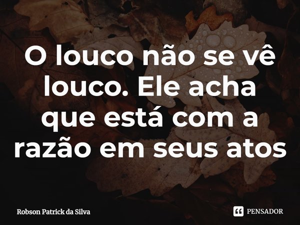 O louco não se vê louco. Ele acha que está com a razão em seus atos... Frase de Robson Patrick da Silva.