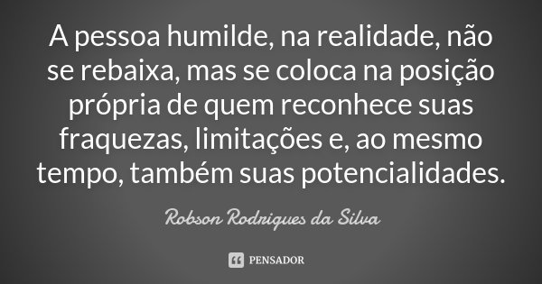 A pessoa humilde, na realidade, não se rebaixa, mas se coloca na posição própria de quem reconhece suas fraquezas, limitações e, ao mesmo tempo, também suas pot... Frase de Robson Rodrigues da Silva.