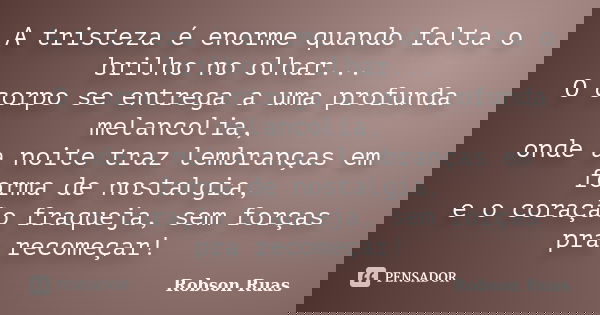 A tristeza é enorme quando falta o brilho no olhar... O corpo se entrega a uma profunda melancolia, onde a noite traz lembranças em forma de nostalgia, e o cora... Frase de Robson Ruas.
