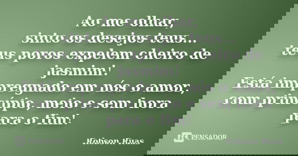 Ao me olhar, sinto os desejos teus... teus poros expelem cheiro de jasmim! Está impregnado em nós o amor, com princípio, meio e sem hora para o fim!... Frase de Robson Ruas.