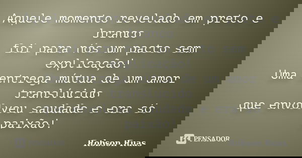 Aquele momento revelado em preto e branco foi para nós um pacto sem explicação! Uma entrega mútua de um amor translúcido que envolveu saudade e era só paixão!... Frase de Robson Ruas.