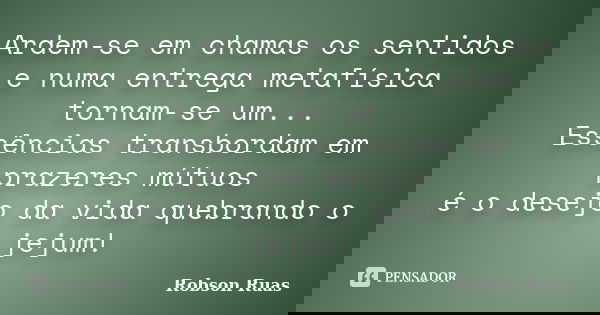 Ardem-se em chamas os sentidos e numa entrega metafísica tornam-se um... Essências transbordam em prazeres mútuos é o desejo da vida quebrando o jejum!... Frase de Robson Ruas.