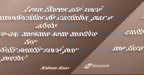 Levo flores até você umedecidas de carinho, paz e afeto cultive-as, mesmo sem motivo ter me fará feliz sentir você por perto!... Frase de Robson Ruas.