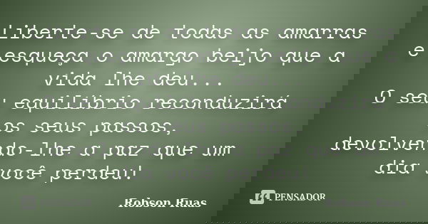 Liberte-se de todas as amarras e esqueça o amargo beijo que a vida lhe deu... O seu equilíbrio reconduzirá os seus passos, devolvendo-lhe a paz que um dia você ... Frase de Robson Ruas.