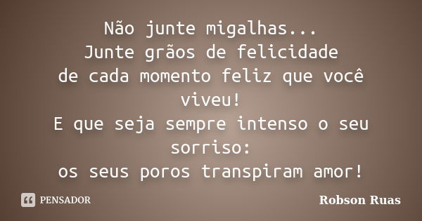 Não junte migalhas... Junte grãos de felicidade de cada momento feliz que você viveu! E que seja sempre intenso o seu sorriso: os seus poros transpiram amor!... Frase de Robson Ruas.