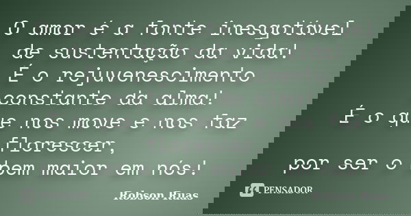 O amor é a fonte inesgotável de sustentação da vida! É o rejuvenescimento constante da alma! É o que nos move e nos faz florescer, por ser o bem maior em nós!... Frase de Robson Ruas.