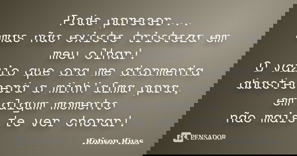 Pode parecer... mas não existe tristeza em meu olhar! O vazio que ora me atormenta abastecerá a minh'alma para, em algum momento não mais te ver chorar!... Frase de Robson Ruas.