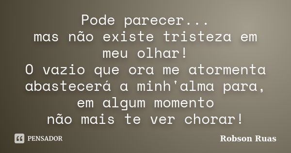 Pode parecer... mas não existe tristeza em meu olhar! O vazio que ora me atormenta abastecerá a minh'alma para, em algum momento não mais te ver chorar!... Frase de Robson Ruas.