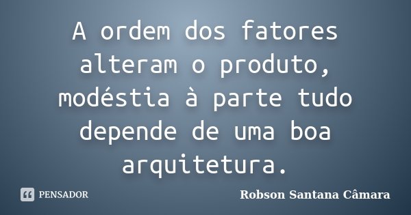 A ordem dos fatores alteram o produto, modéstia à parte tudo depende de uma boa arquitetura.... Frase de Robson Santana Câmara.