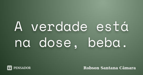 A verdade está na dose, beba.... Frase de Robson Santana Câmara.