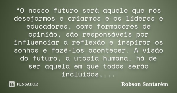 “O nosso futuro será aquele que nós desejarmos e criarmos e os líderes e educadores, como formadores de opinião, são responsáveis por influenciar a reflexão e i... Frase de Robson Santarém.