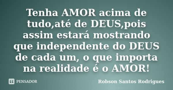Tenha AMOR acima de tudo,até de DEUS,pois assim estará mostrando que independente do DEUS de cada um, o que importa na realidade é o AMOR!... Frase de Robson Santos Rodrigues.