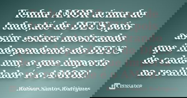 Tenha AMOR acima de tudo,até de DEUS,pois assim estará mostrando que independente do DEUS de cada um, o que importa na realidade é o AMOR!... Frase de Robson Santos Rodrigues.