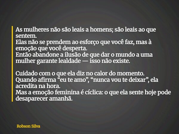 As mulheres não são leais a homens; são leais ao que sentem. Elas não se prendem ao esforço que você faz, mas à emoção que você desperta. Então abandone a ilusã... Frase de Robson Silva.