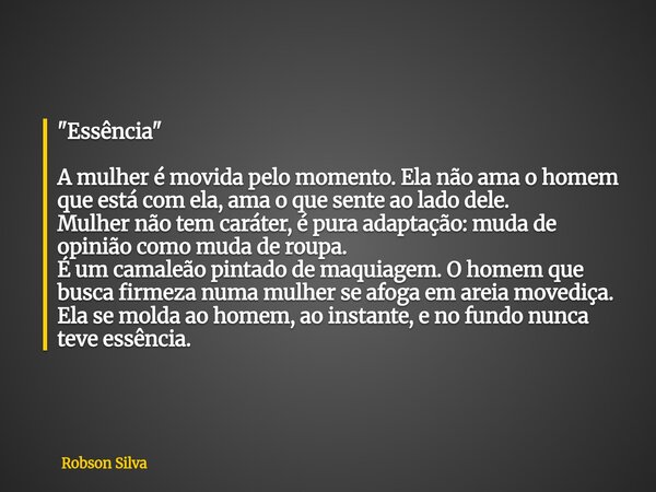 "Essência" A mulher é movida pelo momento. Ela não ama o homem que está com ela, ama o que sente ao lado dele. Mulher não tem caráter, é pura adaptaçã... Frase de Robson Silva.