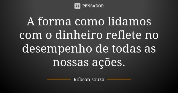 A forma como lidamos com o dinheiro reflete no desempenho de todas as nossas ações.... Frase de Robson Souza.