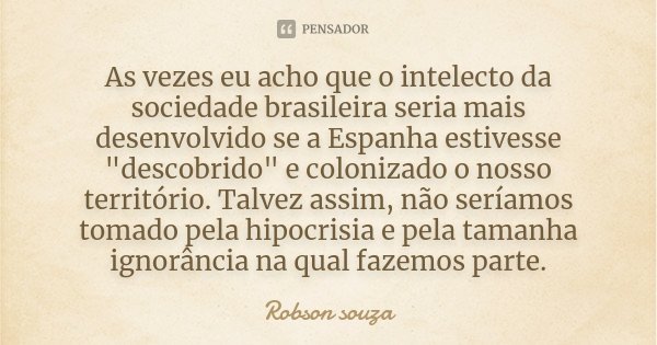As vezes eu acho que o intelecto da sociedade brasileira seria mais desenvolvido se a Espanha estivesse "descobrido" e colonizado o nosso território. ... Frase de Robson Souza.