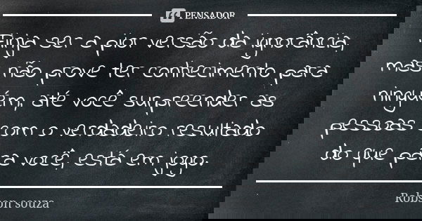 Finja ser a pior versão da ignorância, mas não prove ter conhecimento para ninguém, até você surpreender as pessoas com o verdadeiro resultado do que para você,... Frase de Robson Souza.