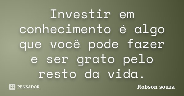 Investir em conhecimento é algo que você pode fazer e ser grato pelo resto da vida.... Frase de Robson Souza.