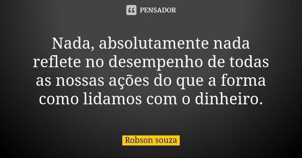 Nada, absolutamente nada reflete no desempenho de todas as nossas ações do que a forma como lidamos com o dinheiro.... Frase de Robson Souza.