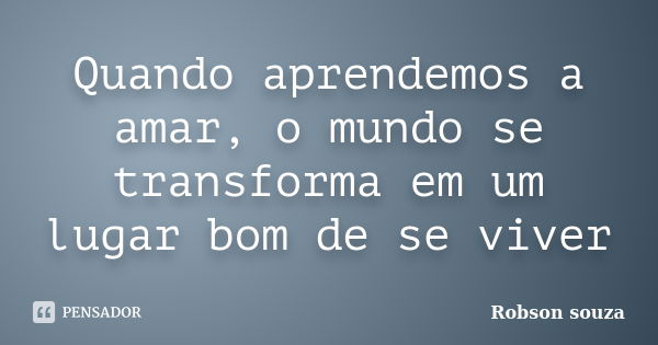 Quando aprendemos a amar, o mundo se transforma em um lugar bom de se viver... Frase de Robson souza.