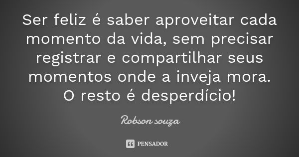 Ser feliz é saber aproveitar cada momento da vida, sem precisar registrar e compartilhar seus momentos onde a inveja mora. O resto é desperdício!... Frase de Robson Souza.