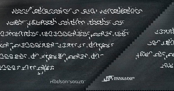 Você descobre o seu verdadeiro valor quando obtém todos os conhecimentos necessários para não se deixar pressionar com o tempo que as pessoas te impõe para ter ... Frase de Robson Souza.