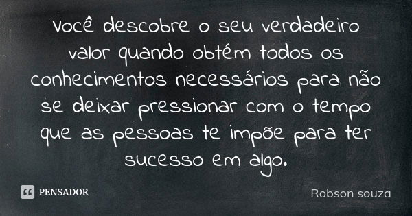 Você descobre o seu verdadeiro valor quando obtém todos os conhecimentos necessários para não se deixar pressionar com o tempo que as pessoas te impõe para ter ... Frase de Robson Souza.