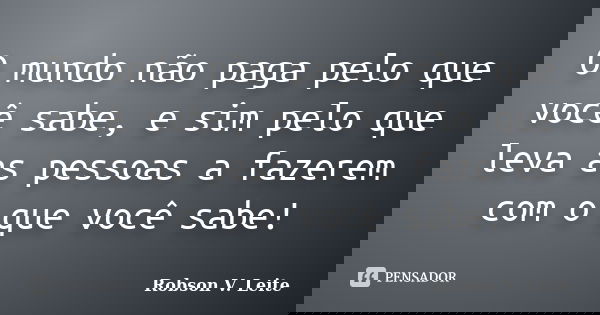 O mundo não paga pelo que você sabe, e sim pelo que leva as pessoas a fazerem com o que você sabe!... Frase de Robson V. Leite.