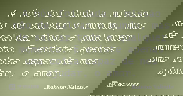 A nós foi dada a missão não de salvar o mundo, mas de salvar todo e qualquer momento. E existe apenas uma coisa capaz de nos ajudar, o amor.... Frase de Robson Valente.