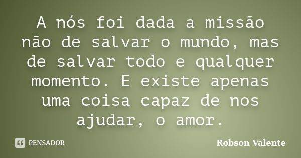 A nós foi dada a missão não de salvar o mundo, mas de salvar todo e qualquer momento. E existe apenas uma coisa capaz de nos ajudar, o amor.... Frase de Robson Valente.