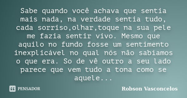 Sabe quando você achava que sentia mais nada, na verdade sentia tudo, cada sorriso,olhar,toque na sua pele me fazia sentir vivo. Mesmo que aquilo no fundo fosse... Frase de Robson Vasconcelos.