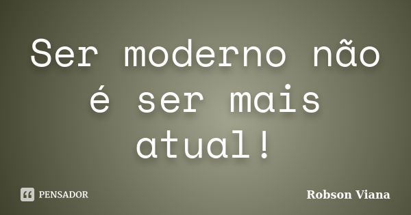 Ser moderno não é ser mais atual!... Frase de Robson Viana.