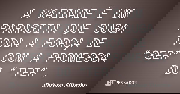 A VAIDADE É UM PARASITA QUE SUGA TODA A FORÇA DE “SER” COM A PROMESSA DO “TER”.... Frase de Robson Vitorino.