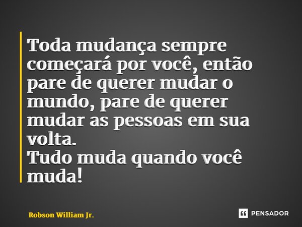 ⁠Toda mudança sempre começará por você, então pare de querer mudar o mundo, pare de querer mudar as pessoas em sua volta. Tudo muda quando você muda!... Frase de Robson William Jr..