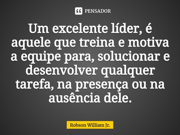 Um excelente líder, é aquele que treina e motiva a equipe para, solucionar e desenvolver qualquer tarefa, na presença ou na ausência dele.... Frase de Robson William Jr..