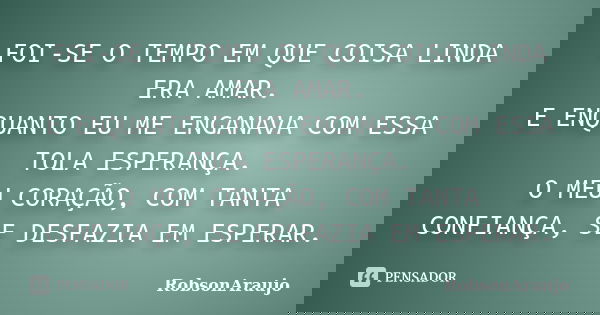 FOI-SE O TEMPO EM QUE COISA LINDA ERA AMAR. E ENQUANTO EU ME ENGANAVA COM ESSA TOLA ESPERANÇA. O MEU CORAÇÃO, COM TANTA CONFIANÇA, SE DESFAZIA EM ESPERAR.... Frase de RobsonAraujo.