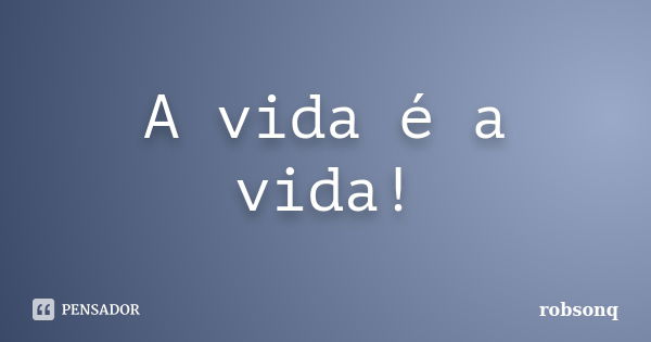 A vida é a vida!... Frase de robsonq.