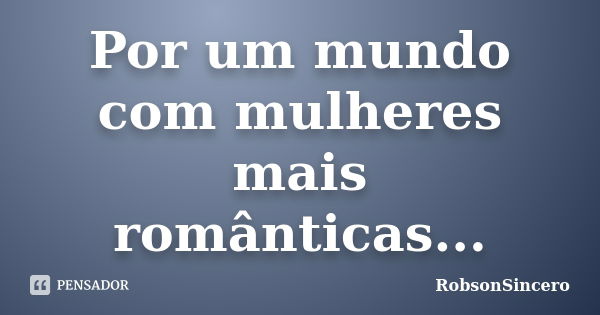 Por um mundo com mulheres mais românticas...... Frase de RobsonSincero.