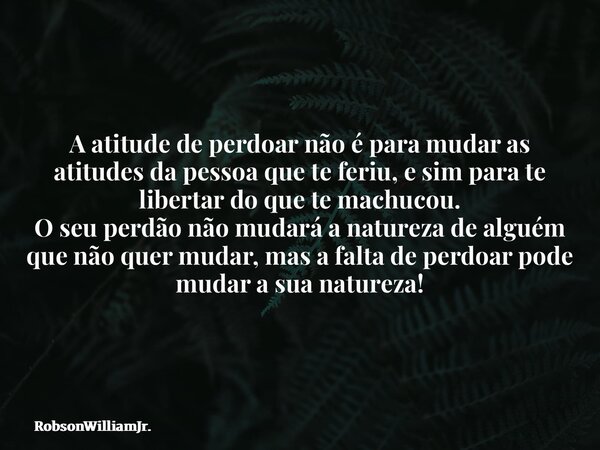 A atitude de perdoar não é para mudar as atitudes da pessoa que te feriu, e sim para te libertar do que te machucou. O seu perdão não mudará a natureza de algué... Frase de RobsonWilliamJr..